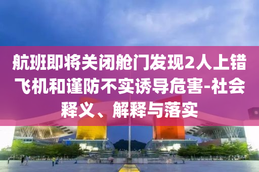 航班即將關(guān)閉艙門(mén)發(fā)現(xiàn)2人上錯(cuò)飛機(jī)和謹(jǐn)防不實(shí)誘導(dǎo)危害-社會(huì)釋義、解釋與落實(shí)