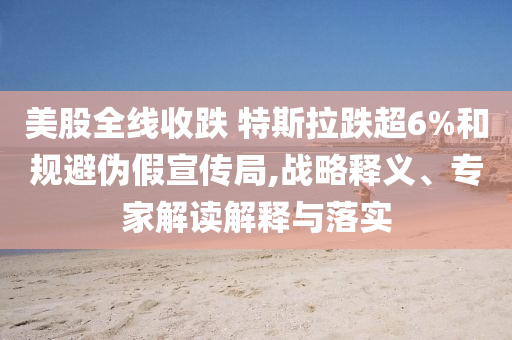 美股全線收跌 特斯拉跌超6%和規(guī)避偽假宣傳局,戰(zhàn)略釋義、專家解讀解釋與落實(shí)