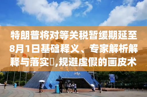 特朗普將對(duì)等關(guān)稅暫緩期延至8月1日基礎(chǔ)釋義、專家解析解釋與落實(shí)?,規(guī)避虛假的畫皮術(shù)