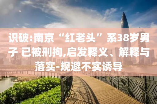 識(shí)破:南京“紅老頭”系38歲男子 已被刑拘,啟發(fā)釋義、解釋與落實(shí)-規(guī)避不實(shí)誘導(dǎo)