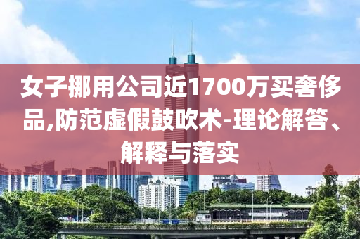 女子挪用公司近1700萬(wàn)買(mǎi)奢侈品,防范虛假鼓吹術(shù)-理論解答、解釋與落實(shí)