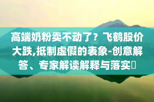 高端奶粉賣不動了？飛鶴股價大跌,抵制虛假的表象-創(chuàng)意解答、專家解讀解釋與落實?
