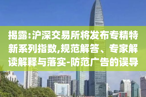 揭露:滬深交易所將發(fā)布專精特新系列指數,規(guī)范解答、專家解讀解釋與落實-防范廣告的誤導