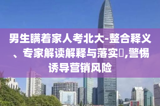 男生瞞著家人考北大-整合釋義、專家解讀解釋與落實?,警惕誘導(dǎo)營銷風(fēng)險