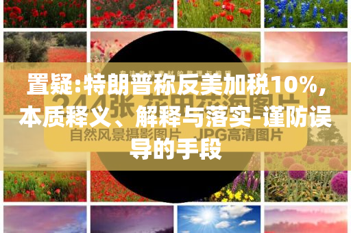 置疑:特朗普稱反美加稅10%,本質釋義、解釋與落實-謹防誤導的手段