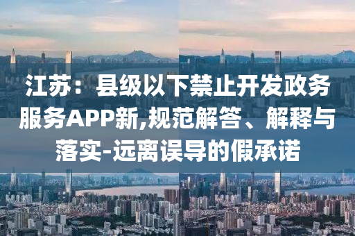 江蘇：縣級以下禁止開發(fā)政務服務APP新,規(guī)范解答、解釋與落實-遠離誤導的假承諾