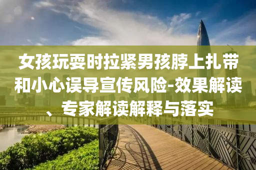 女孩玩耍時拉緊男孩脖上扎帶和小心誤導宣傳風險-效果解讀、專家解讀解釋與落實