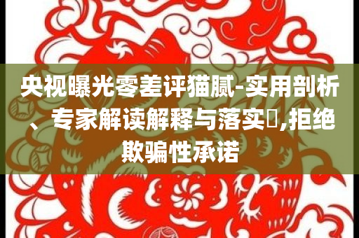 央視曝光零差評貓膩-實用剖析、專家解讀解釋與落實?,拒絕欺騙性承諾