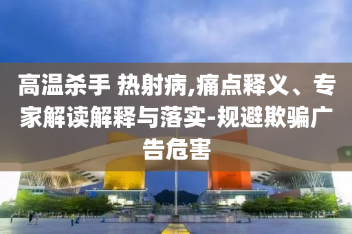高溫殺手 熱射病,痛點(diǎn)釋義、專家解讀解釋與落實(shí)-規(guī)避欺騙廣告危害