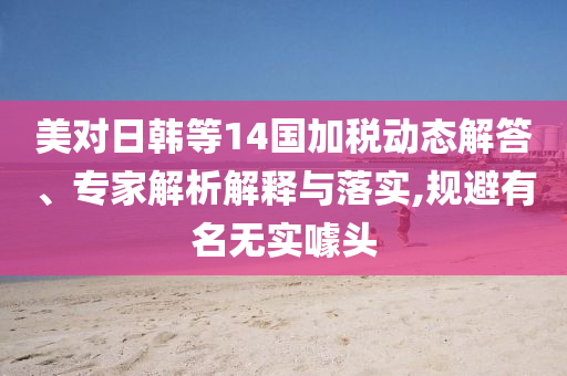 美對日韓等14國加稅動態(tài)解答、專家解析解釋與落實(shí),規(guī)避有名無實(shí)噱頭