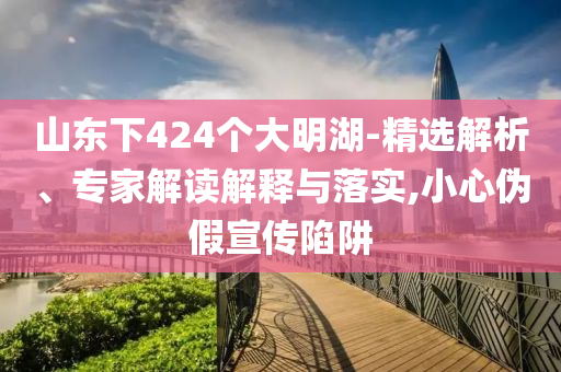 山東下424個大明湖-精選解析、專家解讀解釋與落實,小心偽假宣傳陷阱