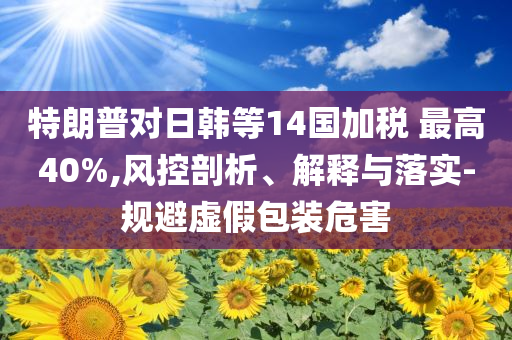 特朗普對日韓等14國加稅 最高40%,風控剖析、解釋與落實-規(guī)避虛假包裝危害