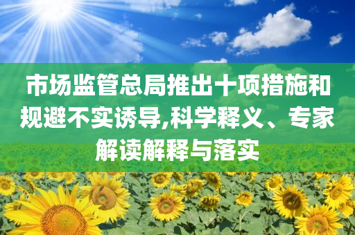 市場監(jiān)管總局推出十項措施和規(guī)避不實誘導(dǎo),科學(xué)釋義、專家解讀解釋與落實
