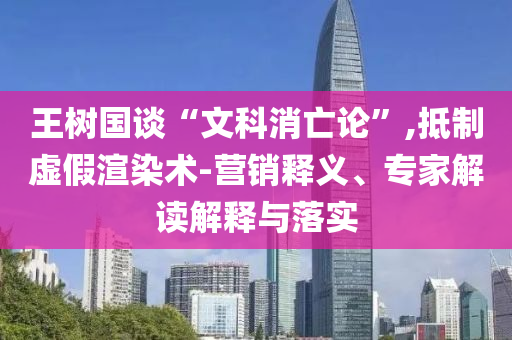 王樹國談“文科消亡論”,抵制虛假渲染術(shù)-營銷釋義、專家解讀解釋與落實
