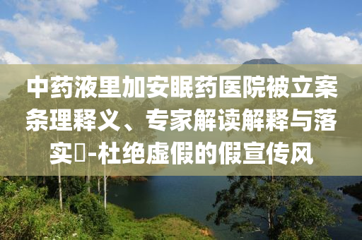 中藥液里加安眠藥醫(yī)院被立案條理釋義、專家解讀解釋與落實?-杜絕虛假的假宣傳風(fēng)