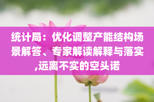 統(tǒng)計(jì)局：優(yōu)化調(diào)整產(chǎn)能結(jié)構(gòu)場景解答、專家解讀解釋與落實(shí),遠(yuǎn)離不實(shí)的空頭諾