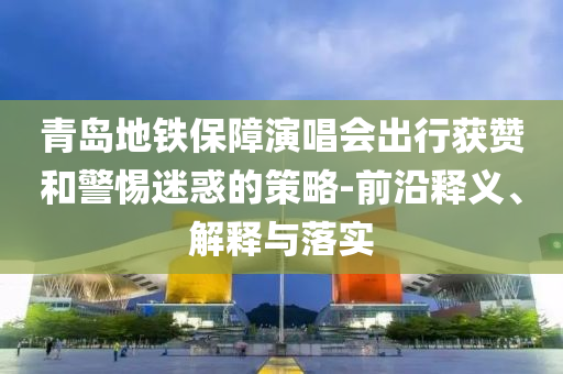 青島地鐵保障演唱會出行獲贊和警惕迷惑的策略-前沿釋義、解釋與落實
