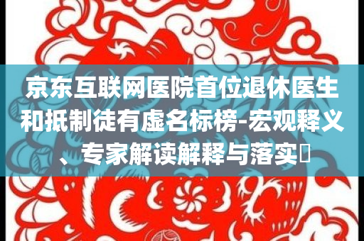 京東互聯(lián)網(wǎng)醫(yī)院首位退休醫(yī)生和抵制徒有虛名標(biāo)榜-宏觀釋義、專家解讀解釋與落實?