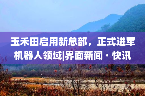 玉禾田啟用新總部，正式進(jìn)軍機(jī)器人領(lǐng)域|界面新聞 · 快訊