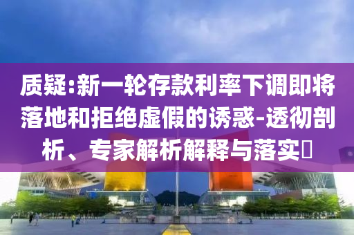 質(zhì)疑:新一輪存款利率下調(diào)即將落地和拒絕虛假的誘惑-透徹剖析、專家解析解釋與落實?