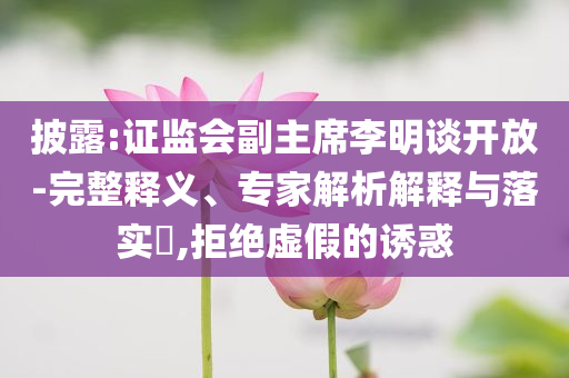 披露:證監(jiān)會副主席李明談開放-完整釋義、專家解析解釋與落實?,拒絕虛假的誘惑
