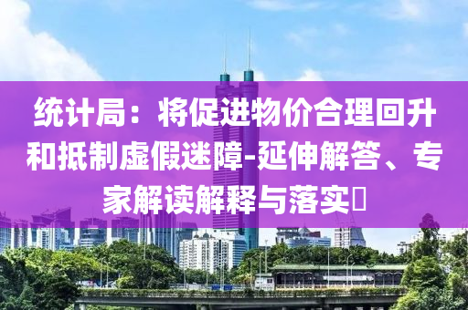 統(tǒng)計(jì)局：將促進(jìn)物價(jià)合理回升和抵制虛假迷障-延伸解答、專家解讀解釋與落實(shí)?