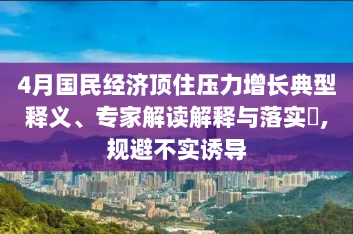 4月國民經(jīng)濟頂住壓力增長典型釋義、專家解讀解釋與落實?,規(guī)避不實誘導