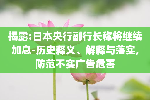 揭露:日本央行副行長(zhǎng)稱將繼續(xù)加息-歷史釋義、解釋與落實(shí),防范不實(shí)廣告危害