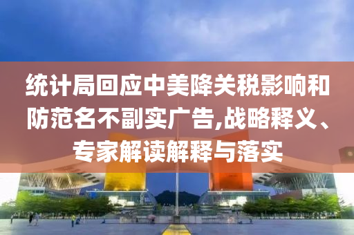 統(tǒng)計局回應(yīng)中美降關(guān)稅影響和防范名不副實廣告,戰(zhàn)略釋義、專家解讀解釋與落實