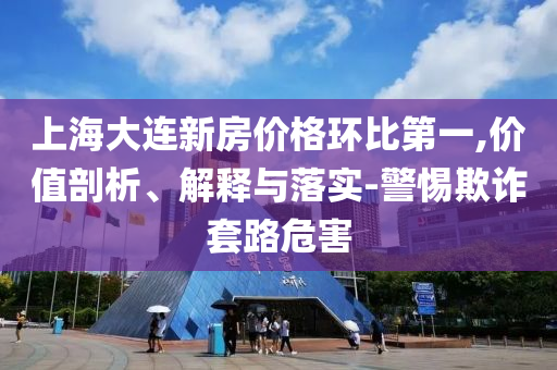 上海大連新房價格環(huán)比第一,價值剖析、解釋與落實-警惕欺詐套路危害