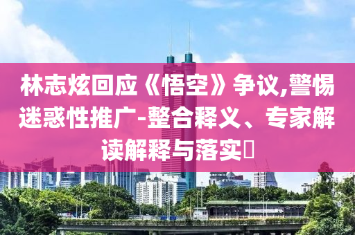 林志炫回應《悟空》爭議,警惕迷惑性推廣-整合釋義、專家解讀解釋與落實?