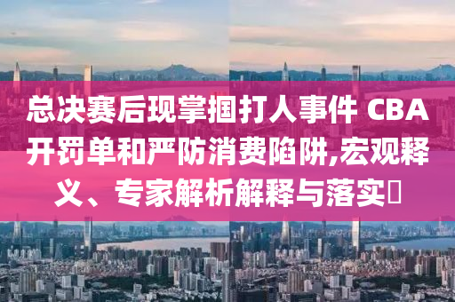 總決賽后現(xiàn)掌摑打人事件 CBA開罰單和嚴防消費陷阱,宏觀釋義、專家解析解釋與落實?