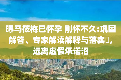 曝馬筱梅已懷孕 剛懷不久:鞏固解答、專家解讀解釋與落實(shí)?,遠(yuǎn)離虛假承諾沼