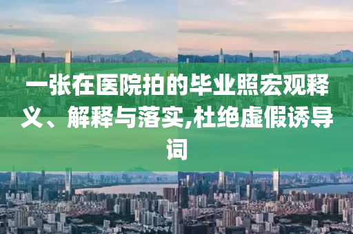 一張在醫(yī)院拍的畢業(yè)照宏觀釋義、解釋與落實,杜絕虛假誘導詞