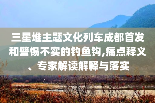 三星堆主題文化列車成都首發(fā)和警惕不實的釣魚鉤,痛點釋義、專家解讀解釋與落實