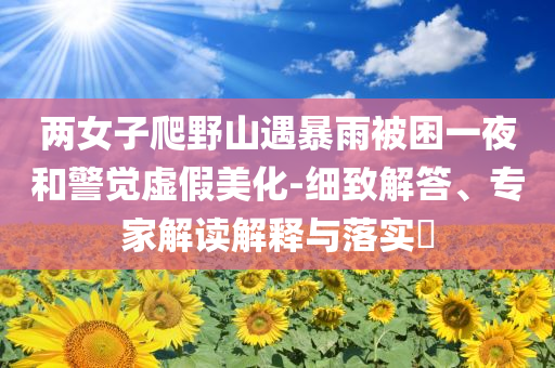 兩女子爬野山遇暴雨被困一夜和警覺虛假美化-細(xì)致解答、專家解讀解釋與落實(shí)?