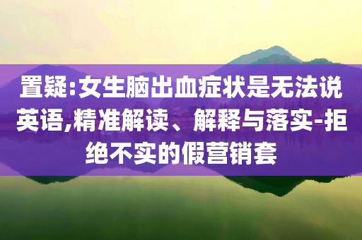 置疑:女生腦出血癥狀是無法說英語,精準(zhǔn)解讀、解釋與落實(shí)-拒絕不實(shí)的假營(yíng)銷套