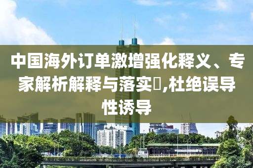 中國海外訂單激增強(qiáng)化釋義、專家解析解釋與落實?,杜絕誤導(dǎo)性誘導(dǎo)