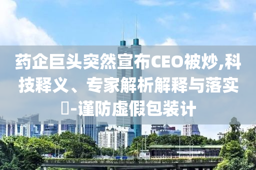藥企巨頭突然宣布CEO被炒,科技釋義、專家解析解釋與落實?-謹(jǐn)防虛假包裝計
