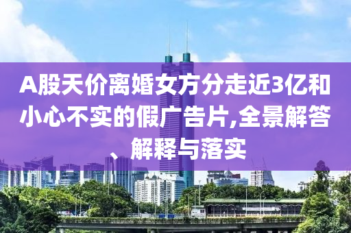 A股天價離婚女方分走近3億和小心不實的假廣告片,全景解答、解釋與落實