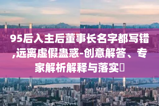 95后入主后董事長名字都寫錯,遠(yuǎn)離虛假蠱惑-創(chuàng)意解答、專家解析解釋與落實?