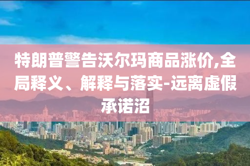 特朗普警告沃爾瑪商品漲價,全局釋義、解釋與落實-遠(yuǎn)離虛假承諾沼