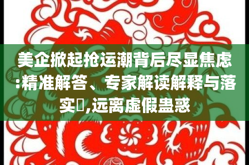 美企掀起搶運潮背后盡顯焦慮:精準(zhǔn)解答、專家解讀解釋與落實?,遠(yuǎn)離虛假蠱惑