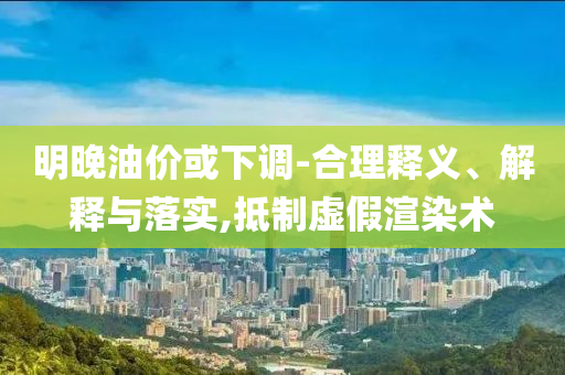 明晚油價或下調(diào)-合理釋義、解釋與落實,抵制虛假渲染術(shù)