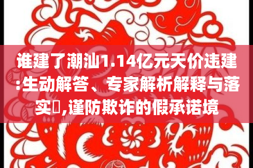 誰建了潮汕1.14億元天價違建:生動解答、專家解析解釋與落實(shí)?,謹(jǐn)防欺詐的假承諾境
