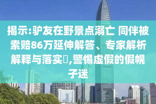 揭示:驢友在野景點(diǎn)溺亡 同伴被索賠86萬延伸解答、專家解析解釋與落實(shí)?,警惕虛假的假幌子迷
