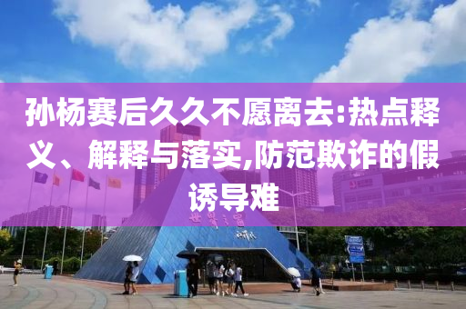 孫楊賽后久久不愿離去:熱點(diǎn)釋義、解釋與落實(shí),防范欺詐的假誘導(dǎo)難