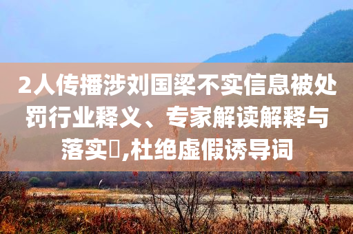 2人傳播涉劉國(guó)梁不實(shí)信息被處罰行業(yè)釋義、專家解讀解釋與落實(shí)?,杜絕虛假誘導(dǎo)詞