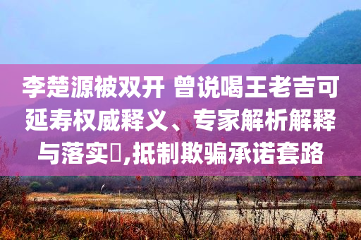 李楚源被雙開 曾說(shuō)喝王老吉可延壽權(quán)威釋義、專家解析解釋與落實(shí)?,抵制欺騙承諾套路