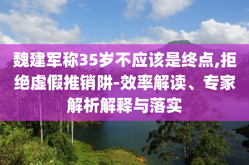 魏建軍稱35歲不應(yīng)該是終點,拒絕虛假推銷阱-效率解讀、專家解析解釋與落實
